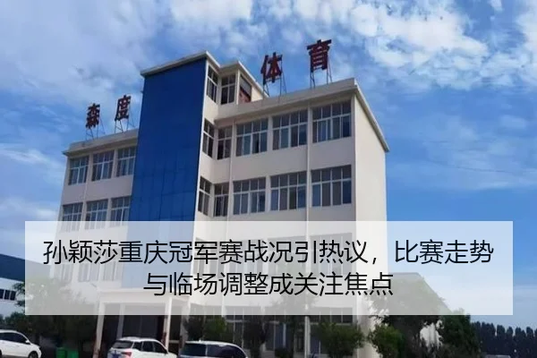 孙颖莎重庆冠军赛战况引热议，比赛走势与临场调整成关注焦点 - kaiyun