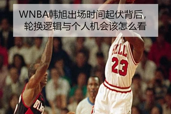 WNBA韩旭出场时间起伏背后，轮换逻辑与个人机会该怎么看